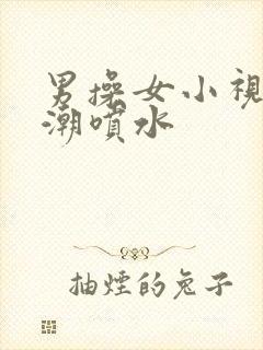 男操女小视频高潮喷水