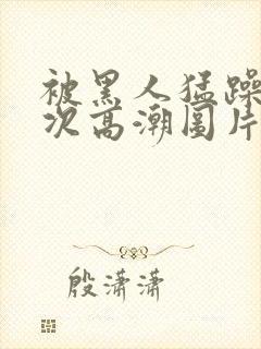 被黑人猛躁10次高潮图片