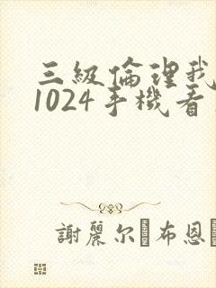 三级伦理我懂的1024手机看片旧版