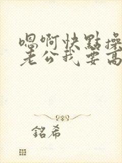 嗯啊快点操我吧老公我要高潮了