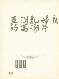 亚洲乱妇熟女爽的高潮片