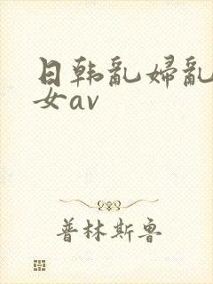 日韩乱妇乱女熟女av