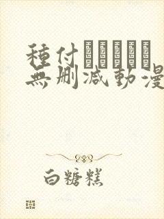 种付おじさんと无删减动漫