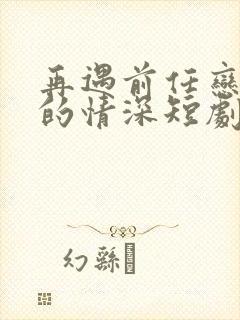 再遇前任恋上他的情深短剧免费观看全集