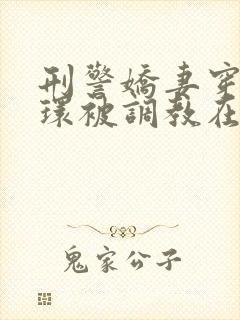 刑警娇妻穿着乳环被调教在线阅读