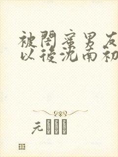 被闺蜜男友错认以后沈南初笔趣阁