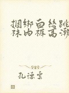 捆绑白丝跳蛋丝袜内裤高潮