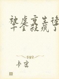 被虐重生后,真千金杀疯了