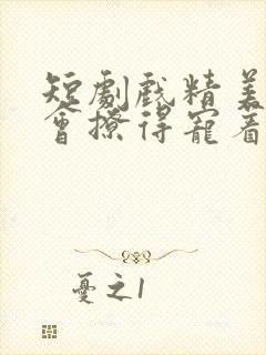 短剧戏精美人且会撩得宠着全集免费观看