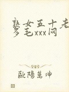 熟女五十老熟妇多毛xxx网
