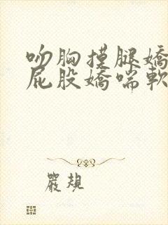 吻胸摸腿娇喘揉屁股娇喘软件