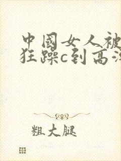 中国女人被黑人狂躁c到高潮小说