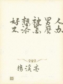 好想被男人又操又添怎么办