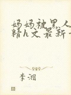 妈妈被黑人灌满精h文最新章节内容