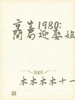 重生1980:开局迎娶姐姐闺蜜完结