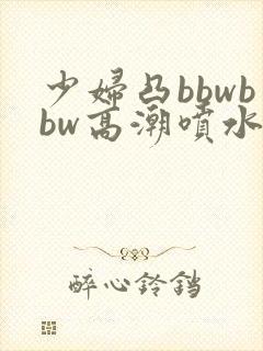 少妇凸bbwbbw高潮喷水图