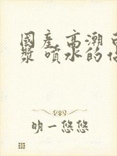 国产 高潮 白浆 喷水的站长