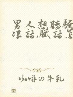 男人想听骚话,浪话,脏话怎么说