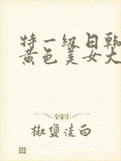 特一级日韩巨大黄色美女大片