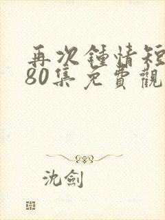 再次钟情短剧第80集免费观看