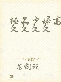 极品少妇高潮久久久久久