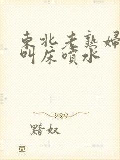 东北老熟妇高潮叫床喷水