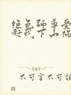 绝色师尊受不了赶我下山祸害师姐