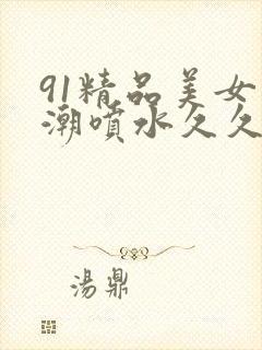91精品美女高潮喷水久久久久