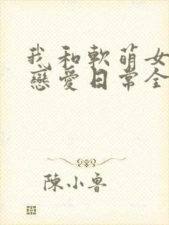 我和软萌女友的恋爱日常全本阅读