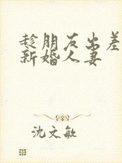 趁朋友出差玩他新婚人妻