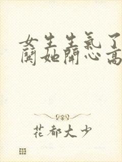 女生生气了怎么哄她开心高情商