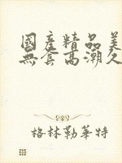 国产精品美女无无套高潮久久