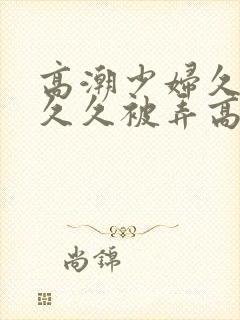 高潮少妇久久久久久被弄高潮