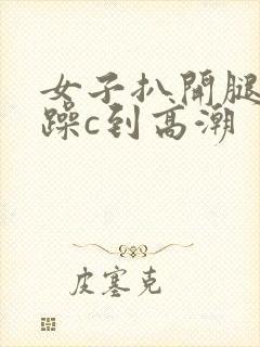 女子扒开腿被狂躁c到高潮