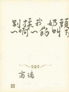 别揉我奶头~嗯~啊~的叫视频