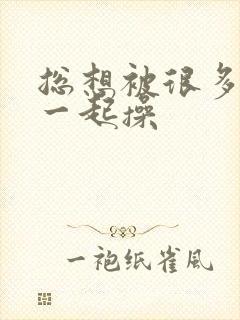 总想被很多男人一起操