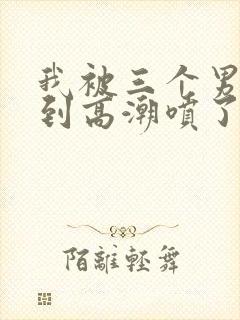 我被三个男人舔到高潮喷了