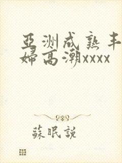 亚洲成熟丰满熟妇高潮xxxx