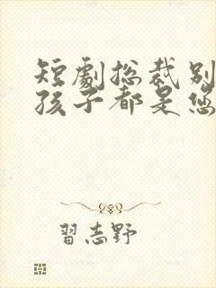 短剧总裁别闹了孩子都是您的