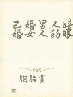 已婚男人暗恋已婚女人的眼神和表现