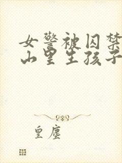 女警被囚禁卖到山里生孩子小说情节