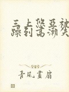 三上悠亚被狂c躁到高潮失禁