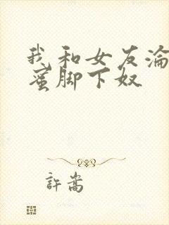 我和女友沦为闺蜜脚下奴