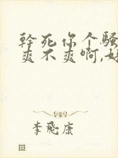 干死你个骚货,爽不爽啊,好舒服啊啊啊啊啊