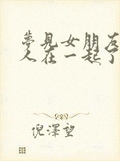 梦见女朋友跟别人在一起了预示着什么?