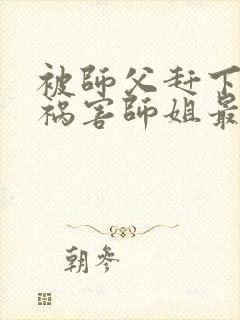 被师父赶下山去祸害师姐最新章节txt