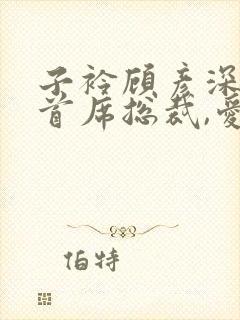 子衿顾彦深小说首席总裁,爱你入骨