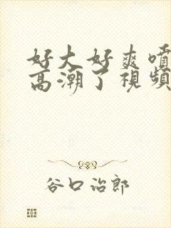 好大好爽喷水了高潮了视频