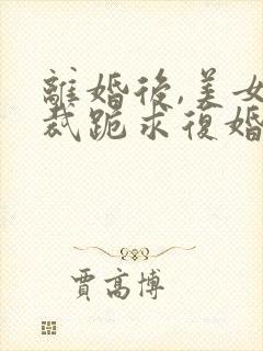 离婚后,美女总裁跪求复婚