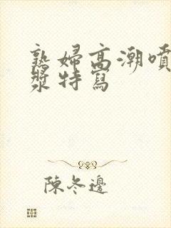 熟妇高潮喷水白浆特写